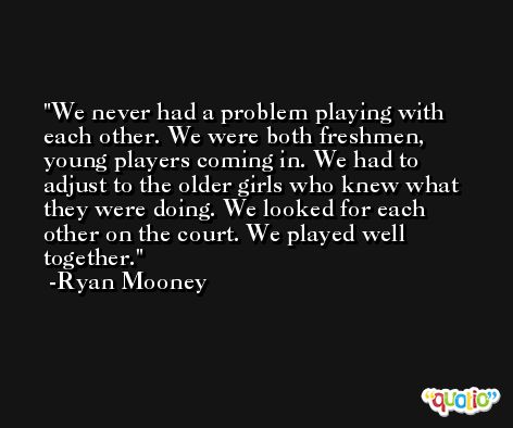 We never had a problem playing with each other. We were both freshmen, young players coming in. We had to adjust to the older girls who knew what they were doing. We looked for each other on the court. We played well together. -Ryan Mooney