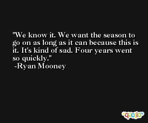We know it. We want the season to go on as long as it can because this is it. It's kind of sad. Four years went so quickly. -Ryan Mooney