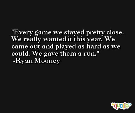 Every game we stayed pretty close. We really wanted it this year. We came out and played as hard as we could. We gave them a run. -Ryan Mooney