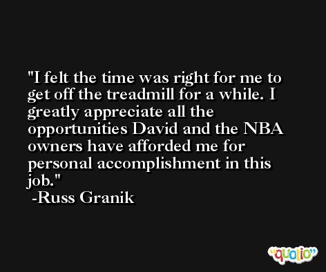I felt the time was right for me to get off the treadmill for a while. I greatly appreciate all the opportunities David and the NBA owners have afforded me for personal accomplishment in this job. -Russ Granik