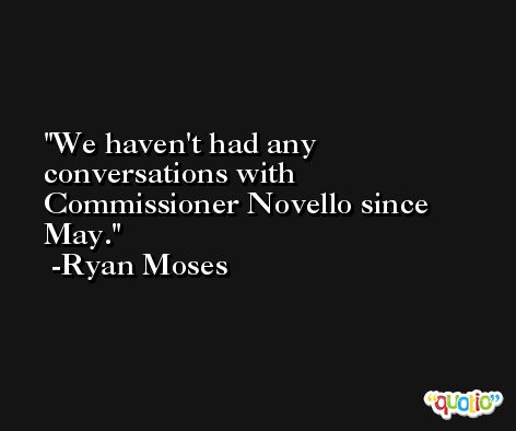 We haven't had any conversations with Commissioner Novello since May. -Ryan Moses