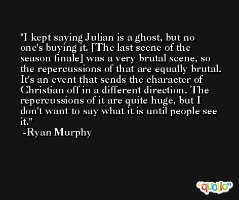 I kept saying Julian is a ghost, but no one's buying it. [The last scene of the season finale] was a very brutal scene, so the repercussions of that are equally brutal. It's an event that sends the character of Christian off in a different direction. The repercussions of it are quite huge, but I don't want to say what it is until people see it. -Ryan Murphy