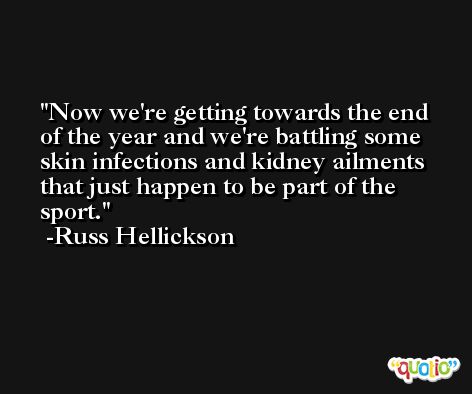 Now we're getting towards the end of the year and we're battling some skin infections and kidney ailments that just happen to be part of the sport. -Russ Hellickson