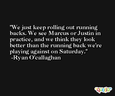 We just keep rolling out running backs. We see Marcus or Justin in practice, and we think they look better than the running back we're playing against on Saturday. -Ryan O'callaghan