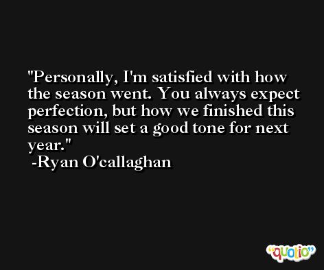 Personally, I'm satisfied with how the season went. You always expect perfection, but how we finished this season will set a good tone for next year. -Ryan O'callaghan