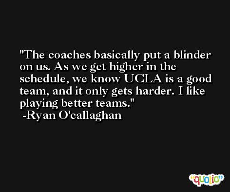 The coaches basically put a blinder on us. As we get higher in the schedule, we know UCLA is a good team, and it only gets harder. I like playing better teams. -Ryan O'callaghan