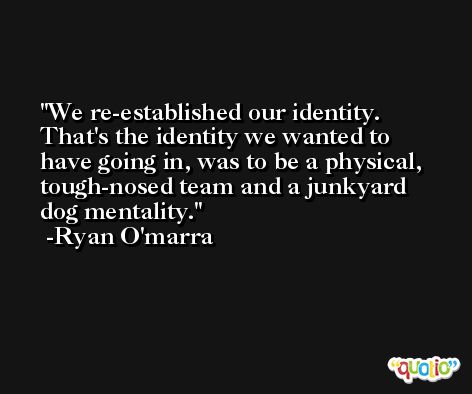 We re-established our identity. That's the identity we wanted to have going in, was to be a physical, tough-nosed team and a junkyard dog mentality. -Ryan O'marra