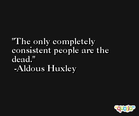 The only completely consistent people are the dead. -Aldous Huxley