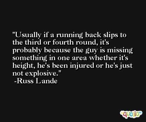 Usually if a running back slips to the third or fourth round, it's probably because the guy is missing something in one area whether it's height, he's been injured or he's just not explosive. -Russ Lande