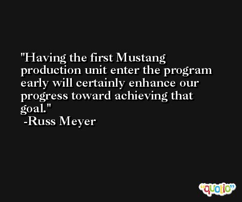 Having the first Mustang production unit enter the program early will certainly enhance our progress toward achieving that goal. -Russ Meyer