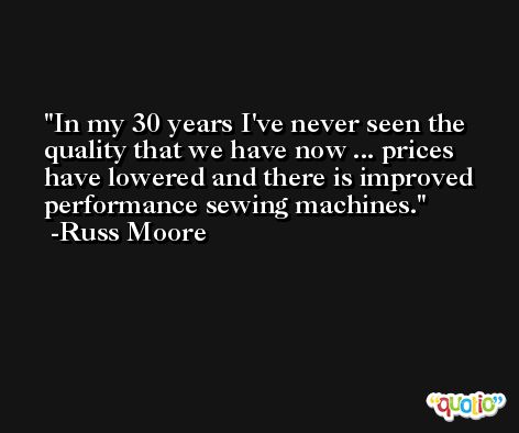 In my 30 years I've never seen the quality that we have now ... prices have lowered and there is improved performance sewing machines. -Russ Moore