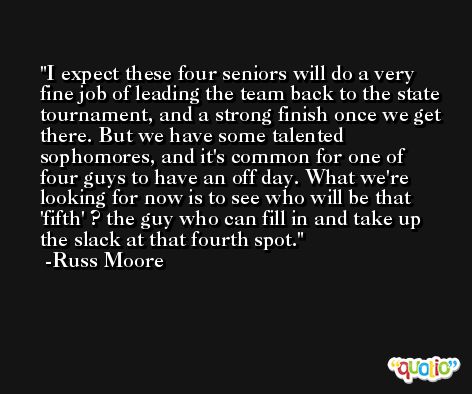 I expect these four seniors will do a very fine job of leading the team back to the state tournament, and a strong finish once we get there. But we have some talented sophomores, and it's common for one of four guys to have an off day. What we're looking for now is to see who will be that 'fifth' ? the guy who can fill in and take up the slack at that fourth spot. -Russ Moore