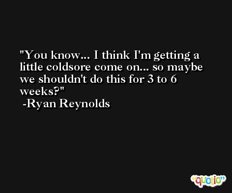 You know... I think I'm getting a little coldsore come on... so maybe we shouldn't do this for 3 to 6 weeks? -Ryan Reynolds