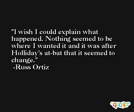 I wish I could explain what happened. Nothing seemed to be where I wanted it and it was after Holliday's at-bat that it seemed to change. -Russ Ortiz