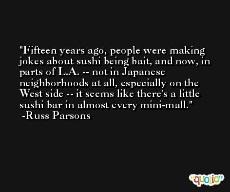 Fifteen years ago, people were making jokes about sushi being bait, and now, in parts of L.A. -- not in Japanese neighborhoods at all, especially on the West side -- it seems like there's a little sushi bar in almost every mini-mall. -Russ Parsons