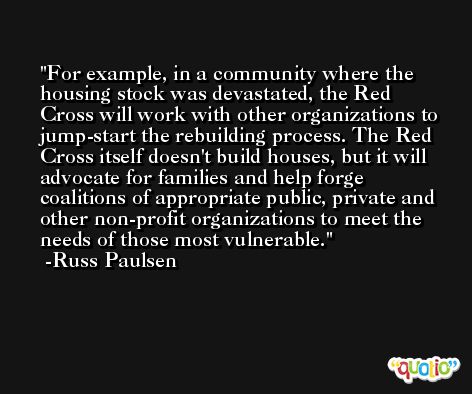 For example, in a community where the housing stock was devastated, the Red Cross will work with other organizations to jump-start the rebuilding process. The Red Cross itself doesn't build houses, but it will advocate for families and help forge coalitions of appropriate public, private and other non-profit organizations to meet the needs of those most vulnerable. -Russ Paulsen
