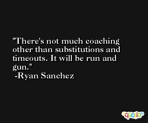 There's not much coaching other than substitutions and timeouts. It will be run and gun. -Ryan Sanchez