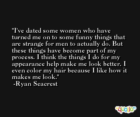 I've dated some women who have turned me on to some funny things that are strange for men to actually do. But these things have become part of my process. I think the things I do for my appearance help make me look better. I even color my hair because I like how it makes me look. -Ryan Seacrest