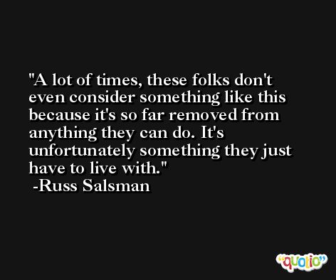 A lot of times, these folks don't even consider something like this because it's so far removed from anything they can do. It's unfortunately something they just have to live with. -Russ Salsman