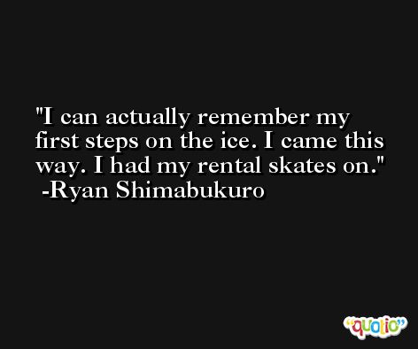 I can actually remember my first steps on the ice. I came this way. I had my rental skates on. -Ryan Shimabukuro