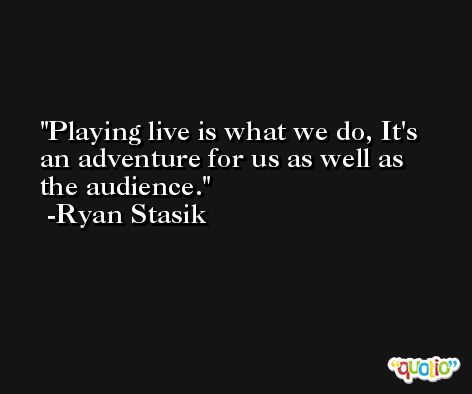 Playing live is what we do, It's an adventure for us as well as the audience. -Ryan Stasik