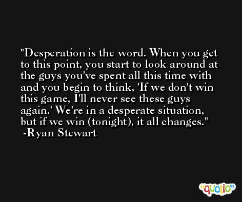 Desperation is the word. When you get to this point, you start to look around at the guys you've spent all this time with and you begin to think, 'If we don't win this game, I'll never see these guys again.' We're in a desperate situation, but if we win (tonight), it all changes. -Ryan Stewart