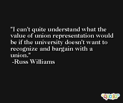 I can't quite understand what the value of union representation would be if the university doesn't want to recognize and bargain with a union. -Russ Williams