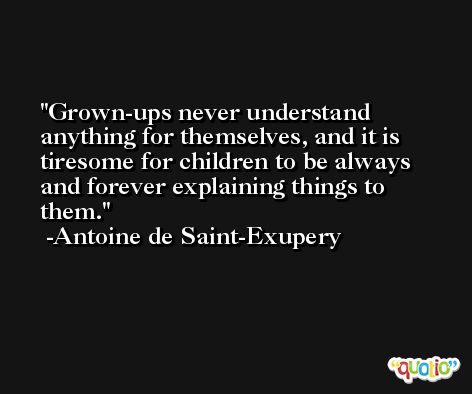 Grown-ups never understand anything for themselves, and it is tiresome for children to be always and forever explaining things to them. -Antoine de Saint-Exupery