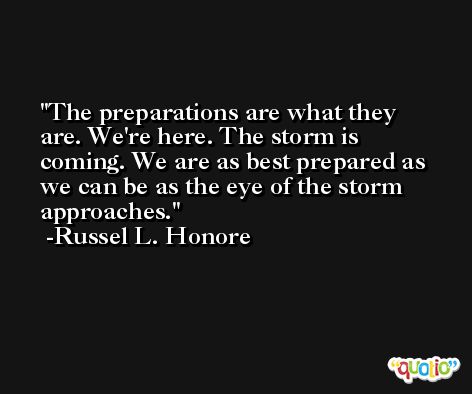 The preparations are what they are. We're here. The storm is coming. We are as best prepared as we can be as the eye of the storm approaches. -Russel L. Honore