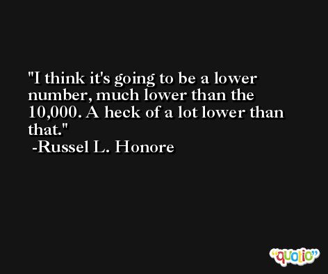I think it's going to be a lower number, much lower than the 10,000. A heck of a lot lower than that. -Russel L. Honore