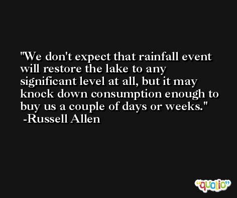 We don't expect that rainfall event will restore the lake to any significant level at all, but it may knock down consumption enough to buy us a couple of days or weeks. -Russell Allen