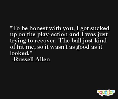 To be honest with you, I got sucked up on the play-action and I was just trying to recover. The ball just kind of hit me, so it wasn't as good as it looked. -Russell Allen