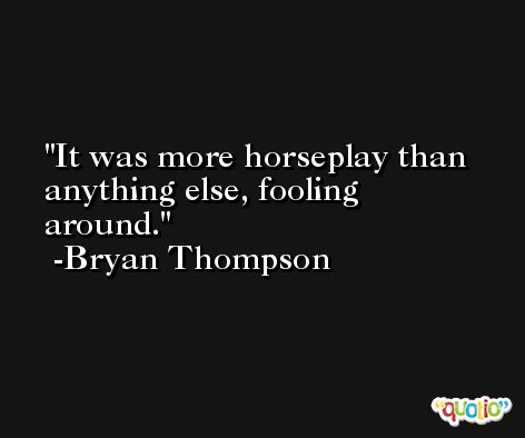 It was more horseplay than anything else, fooling around. -Bryan Thompson