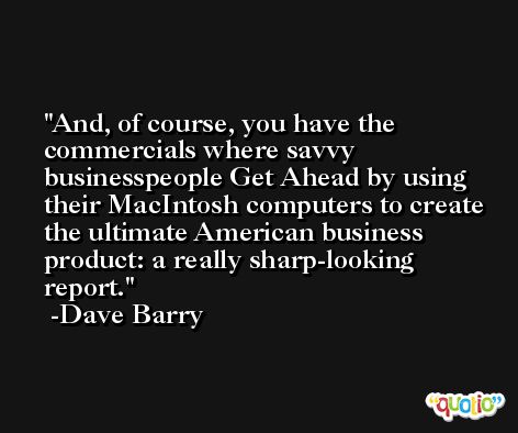 And, of course, you have the commercials where savvy businesspeople Get Ahead by using their MacIntosh computers to create the ultimate American business product: a really sharp-looking report. -Dave Barry