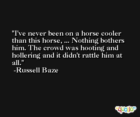 I've never been on a horse cooler than this horse, ... Nothing bothers him. The crowd was hooting and hollering and it didn't rattle him at all. -Russell Baze