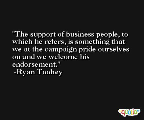 The support of business people, to which he refers, is something that we at the campaign pride ourselves on and we welcome his endorsement. -Ryan Toohey