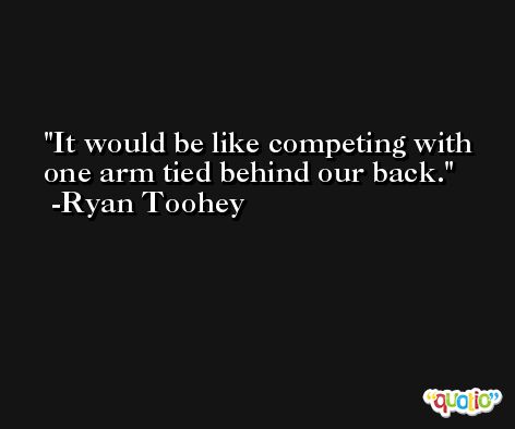 It would be like competing with one arm tied behind our back. -Ryan Toohey