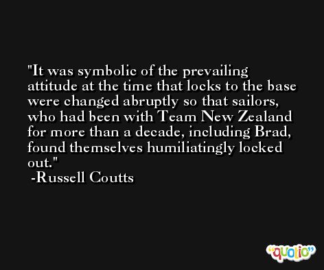It was symbolic of the prevailing attitude at the time that locks to the base were changed abruptly so that sailors, who had been with Team New Zealand for more than a decade, including Brad, found themselves humiliatingly locked out. -Russell Coutts