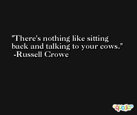 There's nothing like sitting back and talking to your cows. -Russell Crowe