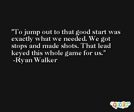 To jump out to that good start was exactly what we needed. We got stops and made shots. That lead keyed this whole game for us. -Ryan Walker