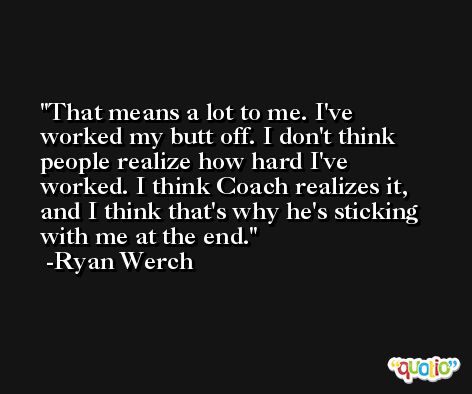 That means a lot to me. I've worked my butt off. I don't think people realize how hard I've worked. I think Coach realizes it, and I think that's why he's sticking with me at the end. -Ryan Werch