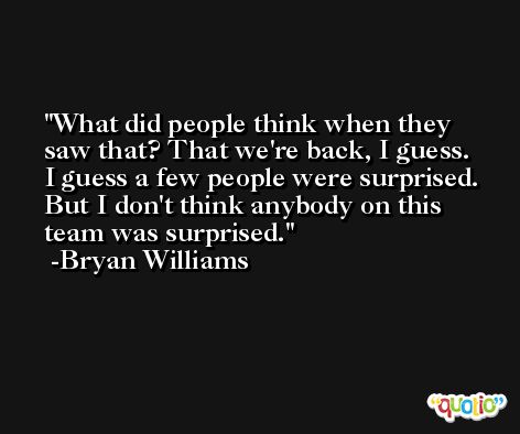 What did people think when they saw that? That we're back, I guess. I guess a few people were surprised. But I don't think anybody on this team was surprised. -Bryan Williams