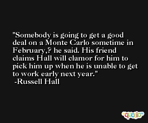 Somebody is going to get a good deal on a Monte Carlo sometime in February,? he said. His friend claims Hall will clamor for him to pick him up when he is unable to get to work early next year. -Russell Hall