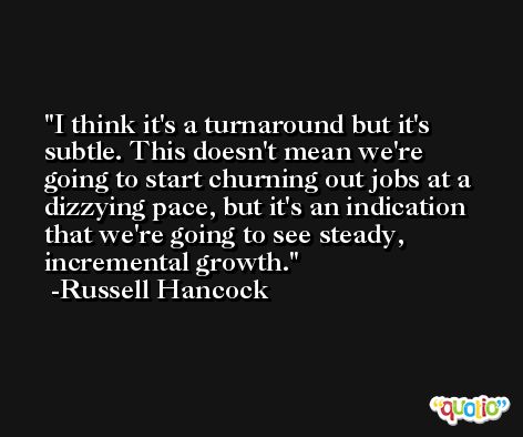 I think it's a turnaround but it's subtle. This doesn't mean we're going to start churning out jobs at a dizzying pace, but it's an indication that we're going to see steady, incremental growth. -Russell Hancock