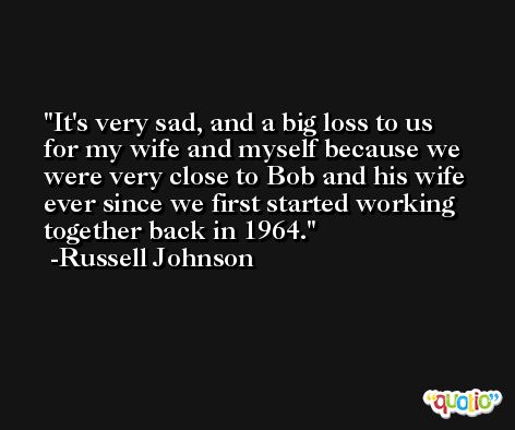It's very sad, and a big loss to us for my wife and myself because we were very close to Bob and his wife ever since we first started working together back in 1964. -Russell Johnson