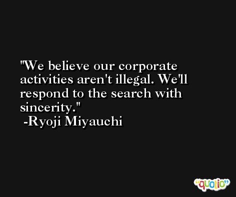 We believe our corporate activities aren't illegal. We'll respond to the search with sincerity. -Ryoji Miyauchi