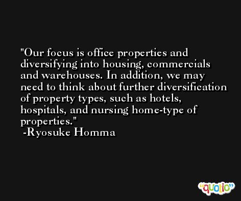 Our focus is office properties and diversifying into housing, commercials and warehouses. In addition, we may need to think about further diversification of property types, such as hotels, hospitals, and nursing home-type of properties. -Ryosuke Homma