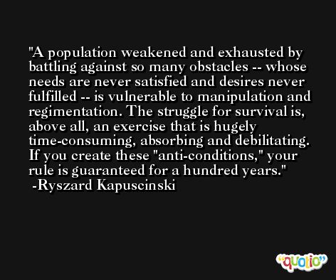 A population weakened and exhausted by battling against so many obstacles -- whose needs are never satisfied and desires never fulfilled -- is vulnerable to manipulation and regimentation. The struggle for survival is, above all, an exercise that is hugely time-consuming, absorbing and debilitating. If you create these ''anti-conditions,'' your rule is guaranteed for a hundred years. -Ryszard Kapuscinski