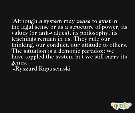 Although a system may cease to exist in the legal sense or as a structure of power, its values (or anti-values), its philosophy, its teachings remain in us. They rule our thinking, our conduct, our attitude to others. The situation is a demonic paradox: we have toppled the system but we still carry its genes. -Ryszard Kapuscinski