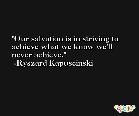 Our salvation is in striving to achieve what we know we'll never achieve. -Ryszard Kapuscinski